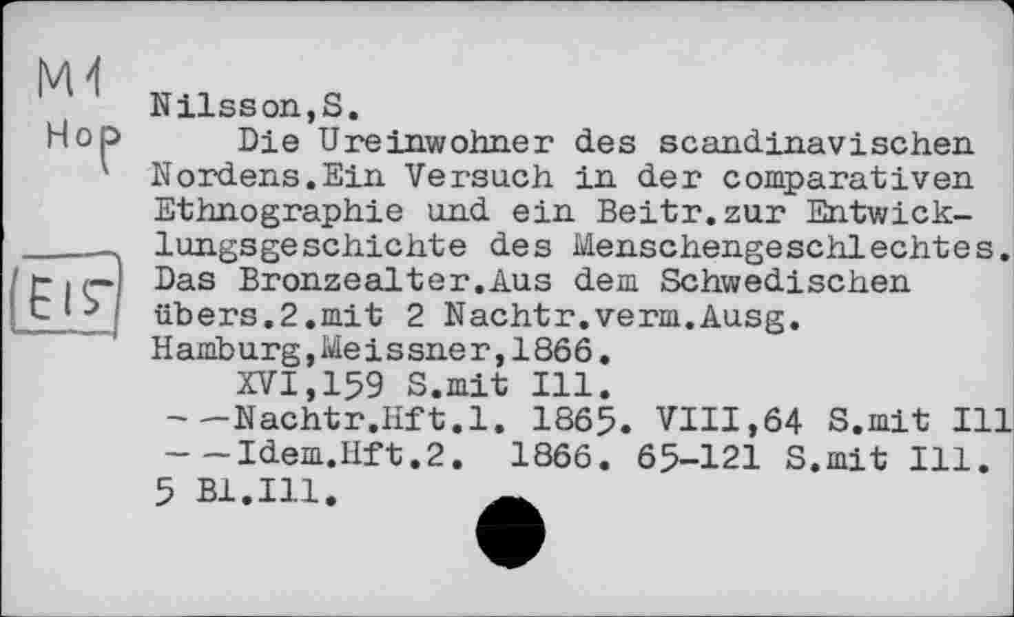 ﻿M-І
Hol
ЕІГ
Nilsson,S.
Die Ureinwohner des scandinavisehen Nordens.Ein Versuch in der comparaiіven Ethnographie und ein Beitr.zur Entwicklungsgeschichte des Menschengeschlechtes. Das Bronzealter.Aus dem Schwedischen übers.2.mit 2 Nachtr.verm.Ausg. Hamburg,Meissner,1866.
XVI,159 S.mit Ill.
---Nachtr.Hft.l. 1865. VIII,64 S.mit Ill ---Idem.lift.2. 1866. 65-121 S.mit Ill.
5 Bl.Ill.